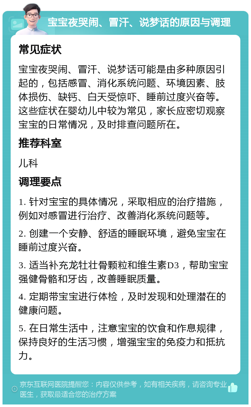 宝宝夜哭闹、冒汗、说梦话的原因与调理 常见症状 宝宝夜哭闹、冒汗、说梦话可能是由多种原因引起的，包括感冒、消化系统问题、环境因素、肢体损伤、缺钙、白天受惊吓、睡前过度兴奋等。这些症状在婴幼儿中较为常见，家长应密切观察宝宝的日常情况，及时排查问题所在。 推荐科室 儿科 调理要点 1. 针对宝宝的具体情况，采取相应的治疗措施，例如对感冒进行治疗、改善消化系统问题等。 2. 创建一个安静、舒适的睡眠环境，避免宝宝在睡前过度兴奋。 3. 适当补充龙牡壮骨颗粒和维生素D3，帮助宝宝强健骨骼和牙齿，改善睡眠质量。 4. 定期带宝宝进行体检，及时发现和处理潜在的健康问题。 5. 在日常生活中，注意宝宝的饮食和作息规律，保持良好的生活习惯，增强宝宝的免疫力和抵抗力。