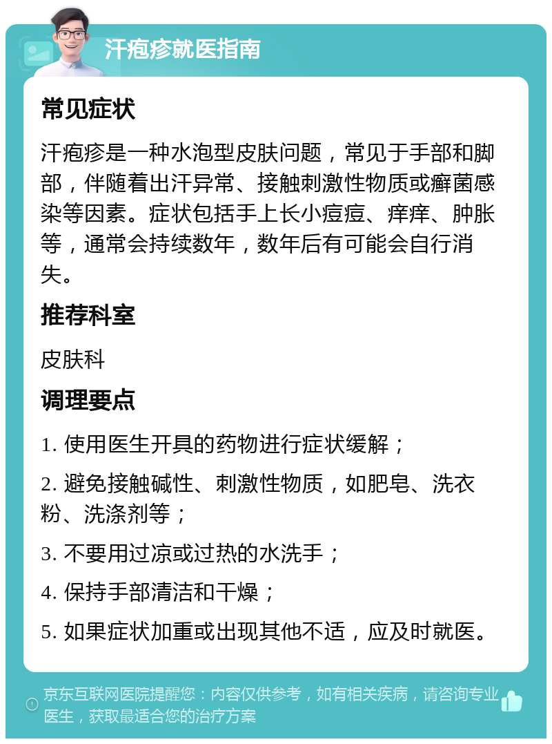 汗疱疹就医指南 常见症状 汗疱疹是一种水泡型皮肤问题，常见于手部和脚部，伴随着出汗异常、接触刺激性物质或癣菌感染等因素。症状包括手上长小痘痘、痒痒、肿胀等，通常会持续数年，数年后有可能会自行消失。 推荐科室 皮肤科 调理要点 1. 使用医生开具的药物进行症状缓解； 2. 避免接触碱性、刺激性物质，如肥皂、洗衣粉、洗涤剂等； 3. 不要用过凉或过热的水洗手； 4. 保持手部清洁和干燥； 5. 如果症状加重或出现其他不适，应及时就医。