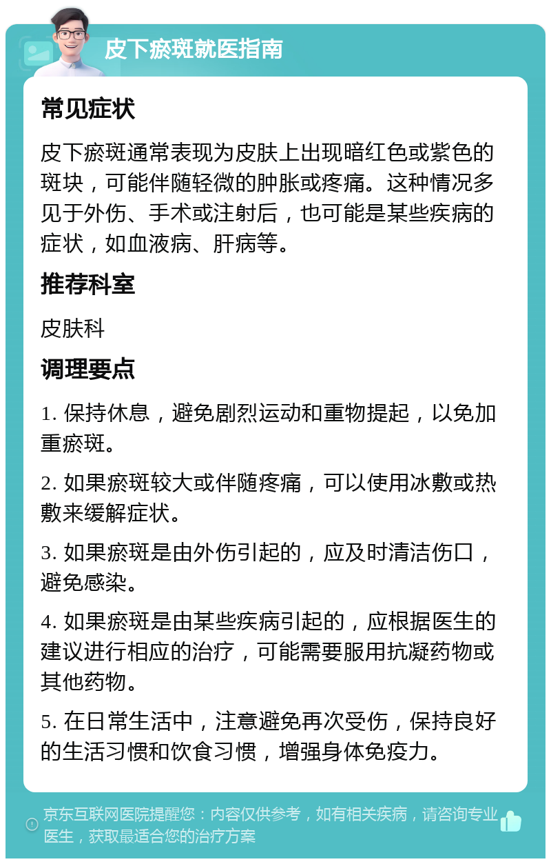 皮下瘀斑就医指南 常见症状 皮下瘀斑通常表现为皮肤上出现暗红色或紫色的斑块，可能伴随轻微的肿胀或疼痛。这种情况多见于外伤、手术或注射后，也可能是某些疾病的症状，如血液病、肝病等。 推荐科室 皮肤科 调理要点 1. 保持休息，避免剧烈运动和重物提起，以免加重瘀斑。 2. 如果瘀斑较大或伴随疼痛，可以使用冰敷或热敷来缓解症状。 3. 如果瘀斑是由外伤引起的，应及时清洁伤口，避免感染。 4. 如果瘀斑是由某些疾病引起的，应根据医生的建议进行相应的治疗，可能需要服用抗凝药物或其他药物。 5. 在日常生活中，注意避免再次受伤，保持良好的生活习惯和饮食习惯，增强身体免疫力。