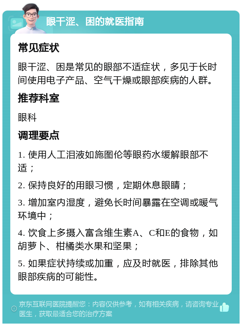 眼干涩、困的就医指南 常见症状 眼干涩、困是常见的眼部不适症状，多见于长时间使用电子产品、空气干燥或眼部疾病的人群。 推荐科室 眼科 调理要点 1. 使用人工泪液如施图伦等眼药水缓解眼部不适； 2. 保持良好的用眼习惯，定期休息眼睛； 3. 增加室内湿度，避免长时间暴露在空调或暖气环境中； 4. 饮食上多摄入富含维生素A、C和E的食物，如胡萝卜、柑橘类水果和坚果； 5. 如果症状持续或加重，应及时就医，排除其他眼部疾病的可能性。