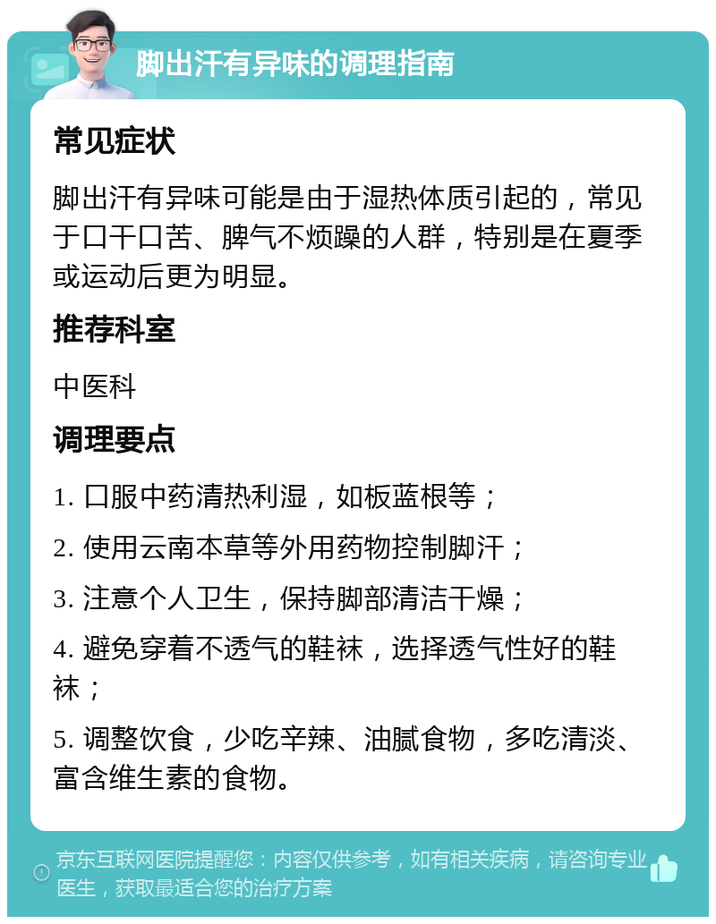 脚出汗有异味的调理指南 常见症状 脚出汗有异味可能是由于湿热体质引起的，常见于口干口苦、脾气不烦躁的人群，特别是在夏季或运动后更为明显。 推荐科室 中医科 调理要点 1. 口服中药清热利湿，如板蓝根等； 2. 使用云南本草等外用药物控制脚汗； 3. 注意个人卫生，保持脚部清洁干燥； 4. 避免穿着不透气的鞋袜，选择透气性好的鞋袜； 5. 调整饮食，少吃辛辣、油腻食物，多吃清淡、富含维生素的食物。