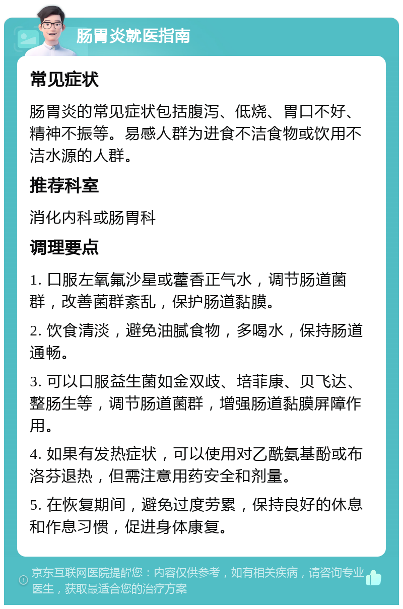 肠胃炎就医指南 常见症状 肠胃炎的常见症状包括腹泻、低烧、胃口不好、精神不振等。易感人群为进食不洁食物或饮用不洁水源的人群。 推荐科室 消化内科或肠胃科 调理要点 1. 口服左氧氟沙星或藿香正气水，调节肠道菌群，改善菌群紊乱，保护肠道黏膜。 2. 饮食清淡，避免油腻食物，多喝水，保持肠道通畅。 3. 可以口服益生菌如金双歧、培菲康、贝飞达、整肠生等，调节肠道菌群，增强肠道黏膜屏障作用。 4. 如果有发热症状，可以使用对乙酰氨基酚或布洛芬退热，但需注意用药安全和剂量。 5. 在恢复期间，避免过度劳累，保持良好的休息和作息习惯，促进身体康复。