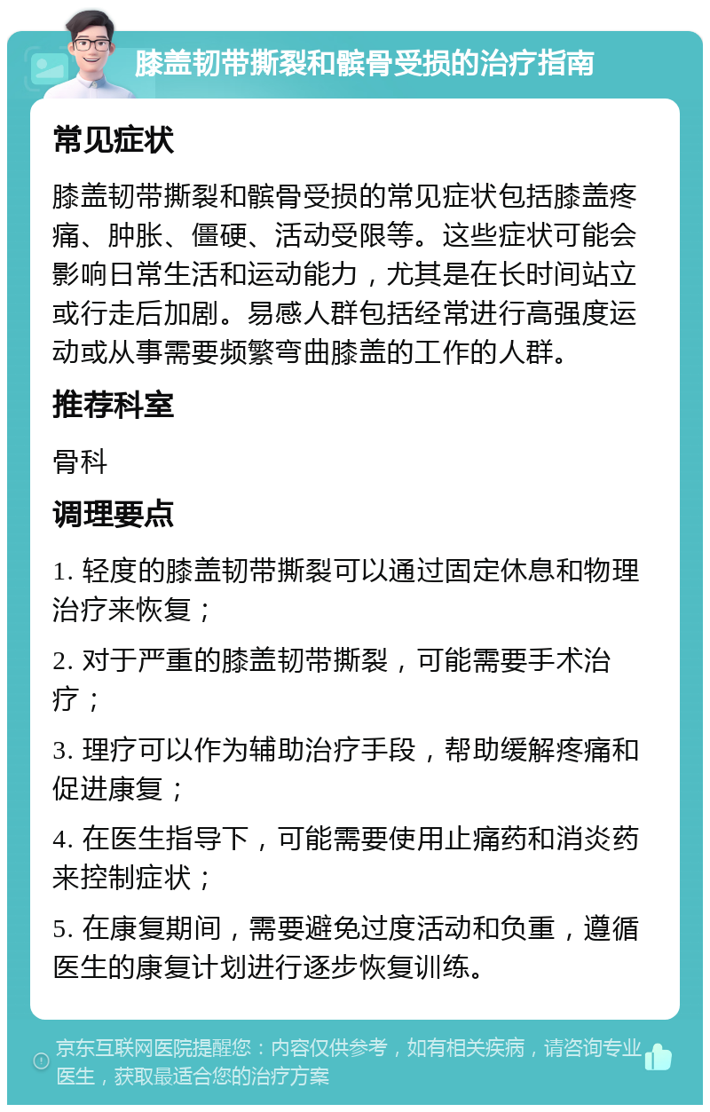 膝盖韧带撕裂和髌骨受损的治疗指南 常见症状 膝盖韧带撕裂和髌骨受损的常见症状包括膝盖疼痛、肿胀、僵硬、活动受限等。这些症状可能会影响日常生活和运动能力，尤其是在长时间站立或行走后加剧。易感人群包括经常进行高强度运动或从事需要频繁弯曲膝盖的工作的人群。 推荐科室 骨科 调理要点 1. 轻度的膝盖韧带撕裂可以通过固定休息和物理治疗来恢复； 2. 对于严重的膝盖韧带撕裂，可能需要手术治疗； 3. 理疗可以作为辅助治疗手段，帮助缓解疼痛和促进康复； 4. 在医生指导下，可能需要使用止痛药和消炎药来控制症状； 5. 在康复期间，需要避免过度活动和负重，遵循医生的康复计划进行逐步恢复训练。