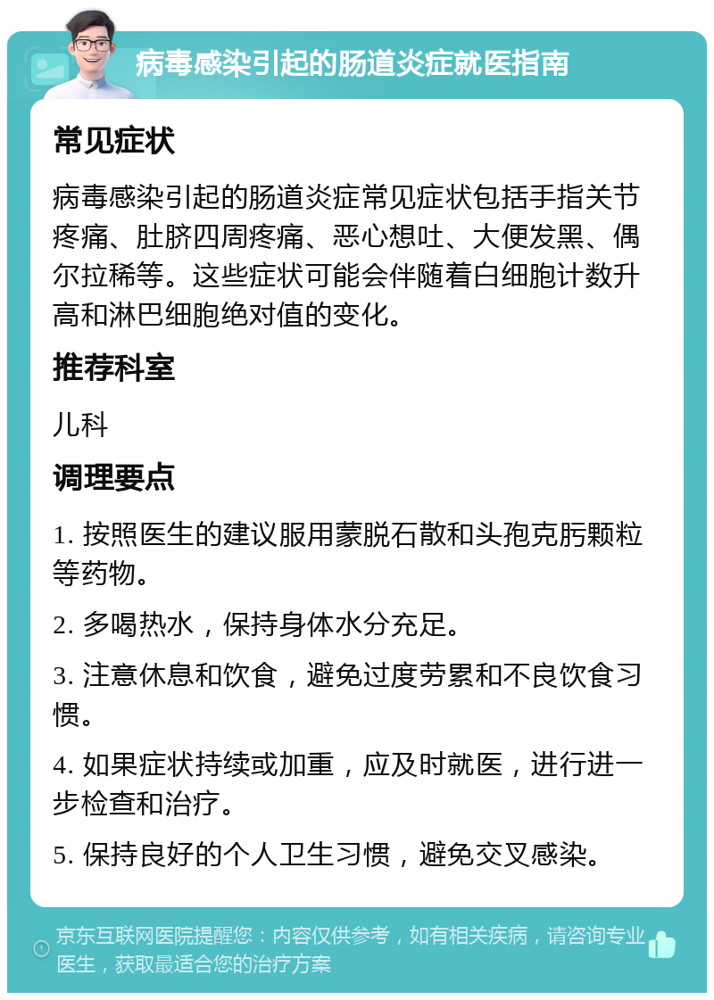 病毒感染引起的肠道炎症就医指南 常见症状 病毒感染引起的肠道炎症常见症状包括手指关节疼痛、肚脐四周疼痛、恶心想吐、大便发黑、偶尔拉稀等。这些症状可能会伴随着白细胞计数升高和淋巴细胞绝对值的变化。 推荐科室 儿科 调理要点 1. 按照医生的建议服用蒙脱石散和头孢克肟颗粒等药物。 2. 多喝热水，保持身体水分充足。 3. 注意休息和饮食，避免过度劳累和不良饮食习惯。 4. 如果症状持续或加重，应及时就医，进行进一步检查和治疗。 5. 保持良好的个人卫生习惯，避免交叉感染。