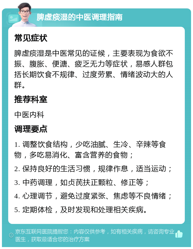 脾虚痰湿的中医调理指南 常见症状 脾虚痰湿是中医常见的证候，主要表现为食欲不振、腹胀、便溏、疲乏无力等症状，易感人群包括长期饮食不规律、过度劳累、情绪波动大的人群。 推荐科室 中医内科 调理要点 1. 调整饮食结构，少吃油腻、生冷、辛辣等食物，多吃易消化、富含营养的食物； 2. 保持良好的生活习惯，规律作息，适当运动； 3. 中药调理，如贞芪扶正颗粒、修正等； 4. 心理调节，避免过度紧张、焦虑等不良情绪； 5. 定期体检，及时发现和处理相关疾病。