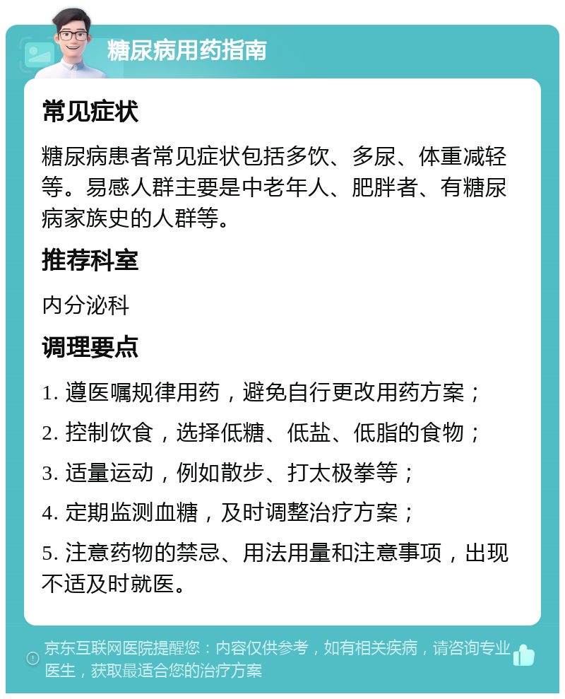 糖尿病用药指南 常见症状 糖尿病患者常见症状包括多饮、多尿、体重减轻等。易感人群主要是中老年人、肥胖者、有糖尿病家族史的人群等。 推荐科室 内分泌科 调理要点 1. 遵医嘱规律用药，避免自行更改用药方案； 2. 控制饮食，选择低糖、低盐、低脂的食物； 3. 适量运动，例如散步、打太极拳等； 4. 定期监测血糖，及时调整治疗方案； 5. 注意药物的禁忌、用法用量和注意事项，出现不适及时就医。