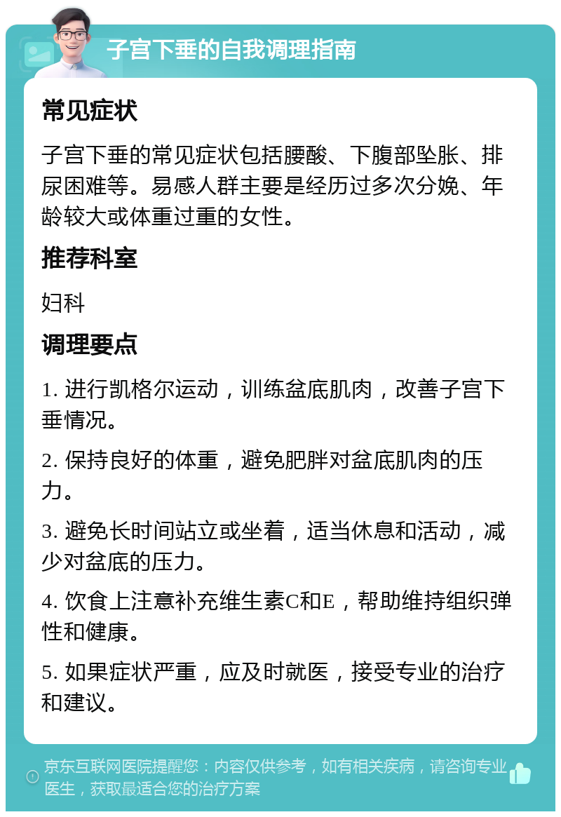 子宫下垂的自我调理指南 常见症状 子宫下垂的常见症状包括腰酸、下腹部坠胀、排尿困难等。易感人群主要是经历过多次分娩、年龄较大或体重过重的女性。 推荐科室 妇科 调理要点 1. 进行凯格尔运动，训练盆底肌肉，改善子宫下垂情况。 2. 保持良好的体重，避免肥胖对盆底肌肉的压力。 3. 避免长时间站立或坐着，适当休息和活动，减少对盆底的压力。 4. 饮食上注意补充维生素C和E，帮助维持组织弹性和健康。 5. 如果症状严重，应及时就医，接受专业的治疗和建议。