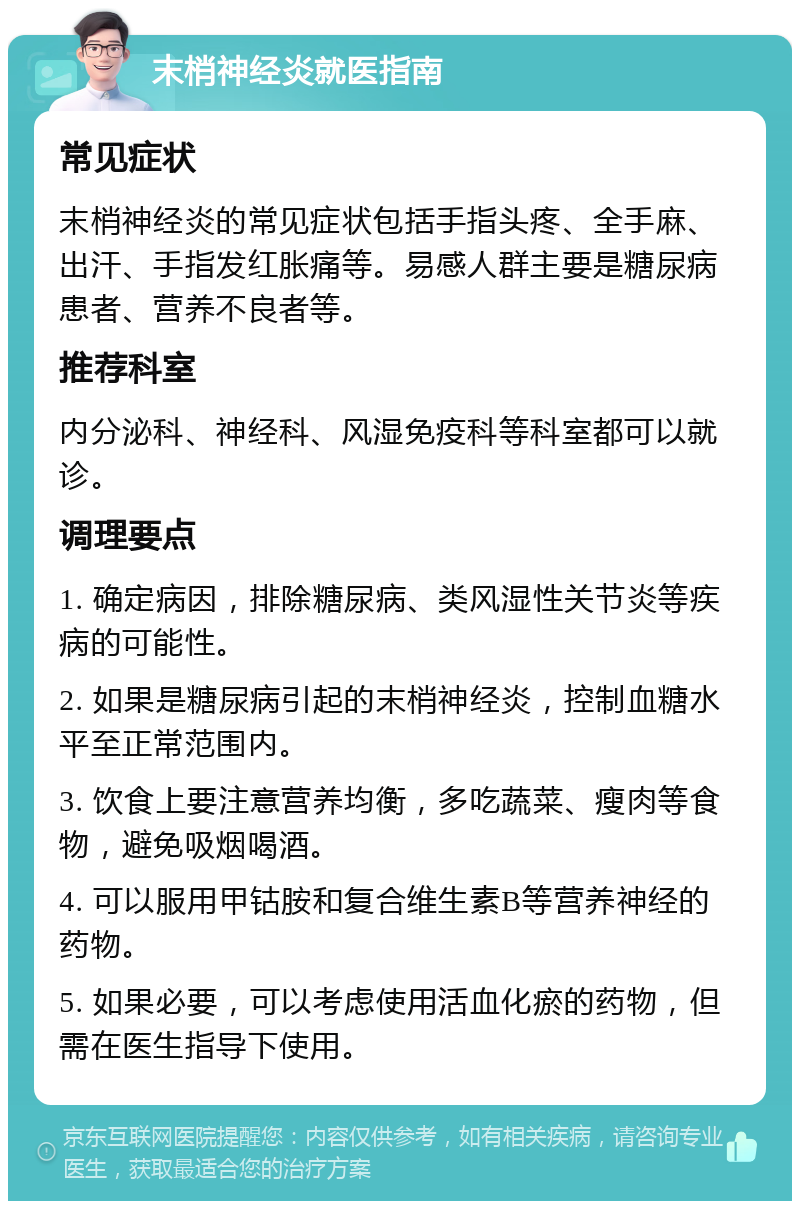 末梢神经炎就医指南 常见症状 末梢神经炎的常见症状包括手指头疼、全手麻、出汗、手指发红胀痛等。易感人群主要是糖尿病患者、营养不良者等。 推荐科室 内分泌科、神经科、风湿免疫科等科室都可以就诊。 调理要点 1. 确定病因，排除糖尿病、类风湿性关节炎等疾病的可能性。 2. 如果是糖尿病引起的末梢神经炎，控制血糖水平至正常范围内。 3. 饮食上要注意营养均衡，多吃蔬菜、瘦肉等食物，避免吸烟喝酒。 4. 可以服用甲钴胺和复合维生素B等营养神经的药物。 5. 如果必要，可以考虑使用活血化瘀的药物，但需在医生指导下使用。