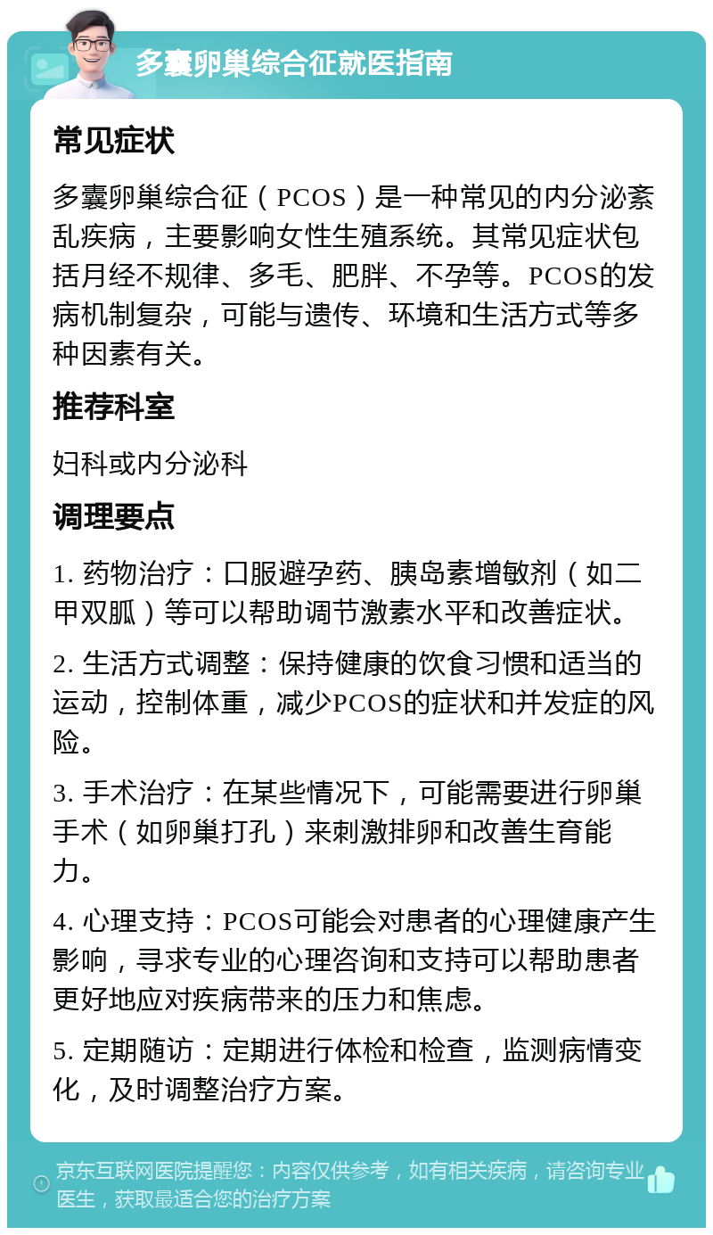 多囊卵巢综合征就医指南 常见症状 多囊卵巢综合征（PCOS）是一种常见的内分泌紊乱疾病，主要影响女性生殖系统。其常见症状包括月经不规律、多毛、肥胖、不孕等。PCOS的发病机制复杂，可能与遗传、环境和生活方式等多种因素有关。 推荐科室 妇科或内分泌科 调理要点 1. 药物治疗：口服避孕药、胰岛素增敏剂（如二甲双胍）等可以帮助调节激素水平和改善症状。 2. 生活方式调整：保持健康的饮食习惯和适当的运动，控制体重，减少PCOS的症状和并发症的风险。 3. 手术治疗：在某些情况下，可能需要进行卵巢手术（如卵巢打孔）来刺激排卵和改善生育能力。 4. 心理支持：PCOS可能会对患者的心理健康产生影响，寻求专业的心理咨询和支持可以帮助患者更好地应对疾病带来的压力和焦虑。 5. 定期随访：定期进行体检和检查，监测病情变化，及时调整治疗方案。