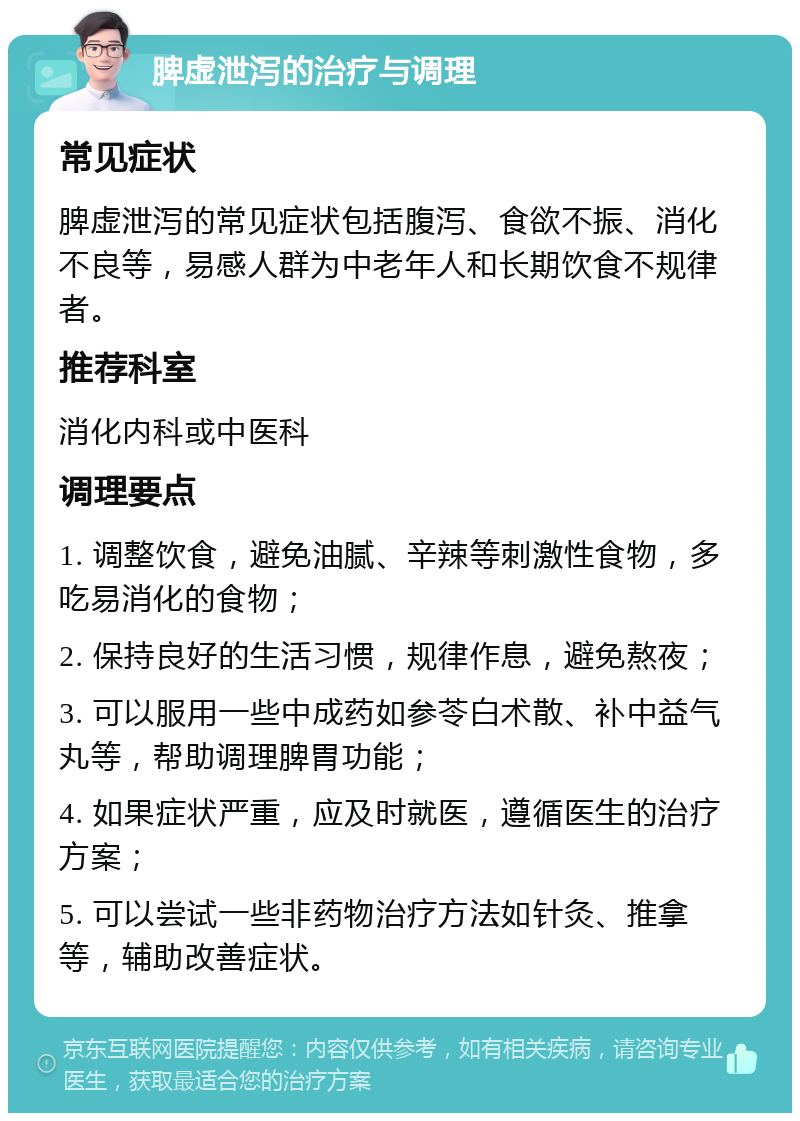 脾虚泄泻的治疗与调理 常见症状 脾虚泄泻的常见症状包括腹泻、食欲不振、消化不良等，易感人群为中老年人和长期饮食不规律者。 推荐科室 消化内科或中医科 调理要点 1. 调整饮食，避免油腻、辛辣等刺激性食物，多吃易消化的食物； 2. 保持良好的生活习惯，规律作息，避免熬夜； 3. 可以服用一些中成药如参苓白术散、补中益气丸等，帮助调理脾胃功能； 4. 如果症状严重，应及时就医，遵循医生的治疗方案； 5. 可以尝试一些非药物治疗方法如针灸、推拿等，辅助改善症状。