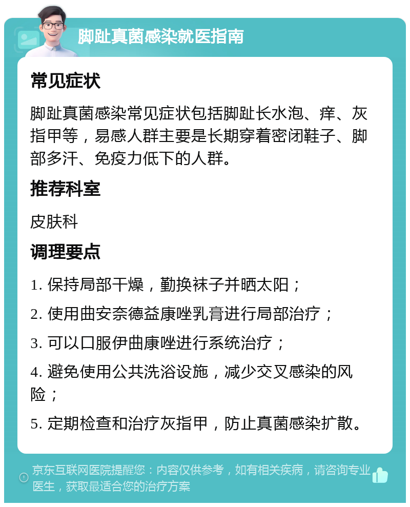 脚趾真菌感染就医指南 常见症状 脚趾真菌感染常见症状包括脚趾长水泡、痒、灰指甲等，易感人群主要是长期穿着密闭鞋子、脚部多汗、免疫力低下的人群。 推荐科室 皮肤科 调理要点 1. 保持局部干燥，勤换袜子并晒太阳； 2. 使用曲安奈德益康唑乳膏进行局部治疗； 3. 可以口服伊曲康唑进行系统治疗； 4. 避免使用公共洗浴设施，减少交叉感染的风险； 5. 定期检查和治疗灰指甲，防止真菌感染扩散。