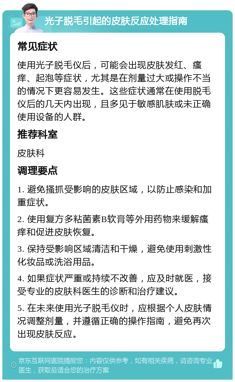 光子脱毛引起的皮肤反应处理指南 常见症状 使用光子脱毛仪后，可能会出现皮肤发红、瘙痒、起泡等症状，尤其是在剂量过大或操作不当的情况下更容易发生。这些症状通常在使用脱毛仪后的几天内出现，且多见于敏感肌肤或未正确使用设备的人群。 推荐科室 皮肤科 调理要点 1. 避免搔抓受影响的皮肤区域，以防止感染和加重症状。 2. 使用复方多粘菌素B软膏等外用药物来缓解瘙痒和促进皮肤恢复。 3. 保持受影响区域清洁和干燥，避免使用刺激性化妆品或洗浴用品。 4. 如果症状严重或持续不改善，应及时就医，接受专业的皮肤科医生的诊断和治疗建议。 5. 在未来使用光子脱毛仪时，应根据个人皮肤情况调整剂量，并遵循正确的操作指南，避免再次出现皮肤反应。