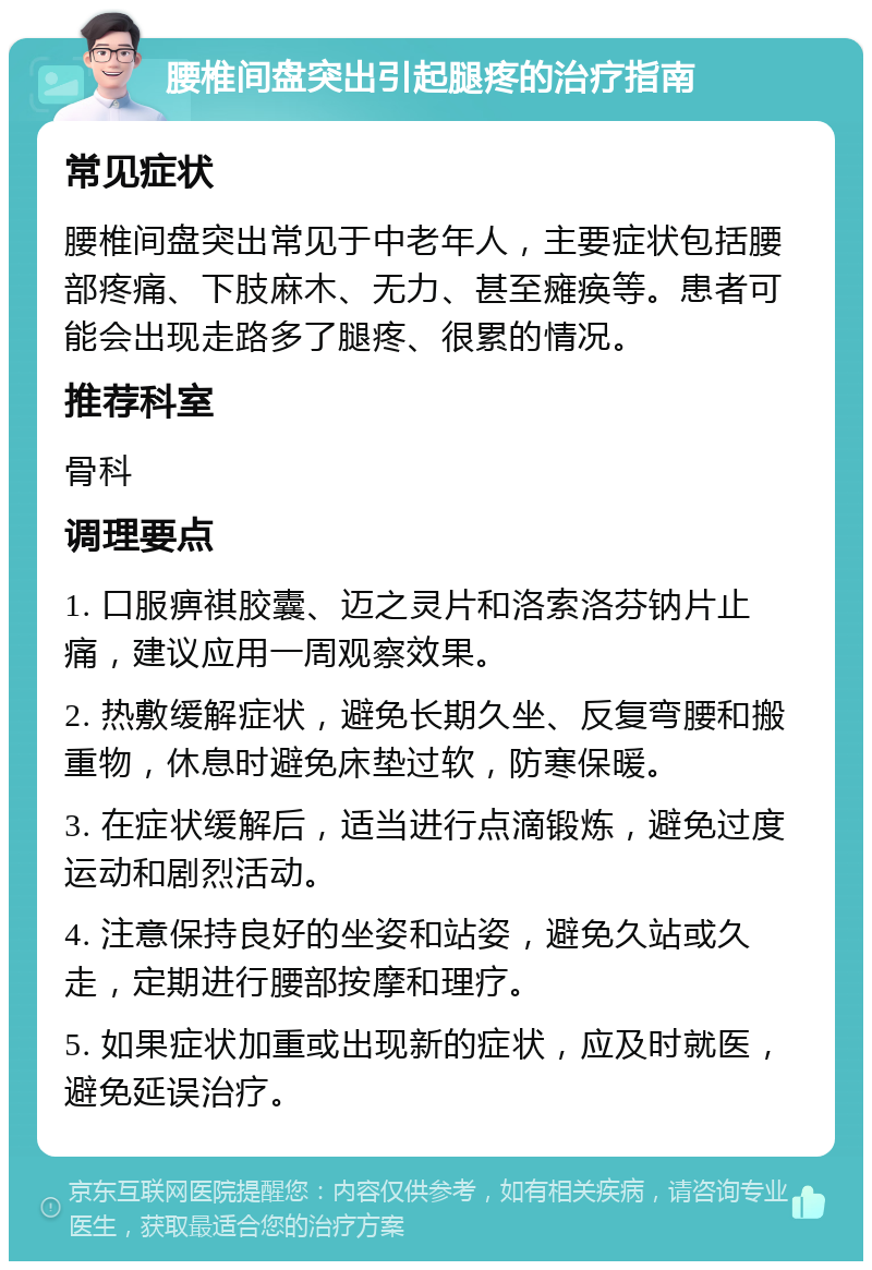 腰椎间盘突出引起腿疼的治疗指南 常见症状 腰椎间盘突出常见于中老年人，主要症状包括腰部疼痛、下肢麻木、无力、甚至瘫痪等。患者可能会出现走路多了腿疼、很累的情况。 推荐科室 骨科 调理要点 1. 口服痹祺胶囊、迈之灵片和洛索洛芬钠片止痛，建议应用一周观察效果。 2. 热敷缓解症状，避免长期久坐、反复弯腰和搬重物，休息时避免床垫过软，防寒保暖。 3. 在症状缓解后，适当进行点滴锻炼，避免过度运动和剧烈活动。 4. 注意保持良好的坐姿和站姿，避免久站或久走，定期进行腰部按摩和理疗。 5. 如果症状加重或出现新的症状，应及时就医，避免延误治疗。