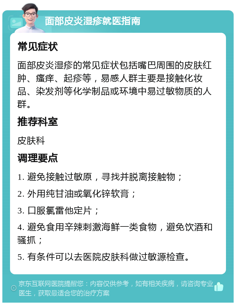 面部皮炎湿疹就医指南 常见症状 面部皮炎湿疹的常见症状包括嘴巴周围的皮肤红肿、瘙痒、起疹等，易感人群主要是接触化妆品、染发剂等化学制品或环境中易过敏物质的人群。 推荐科室 皮肤科 调理要点 1. 避免接触过敏原，寻找并脱离接触物； 2. 外用纯甘油或氧化锌软膏； 3. 口服氯雷他定片； 4. 避免食用辛辣刺激海鲜一类食物，避免饮酒和骚抓； 5. 有条件可以去医院皮肤科做过敏源检查。