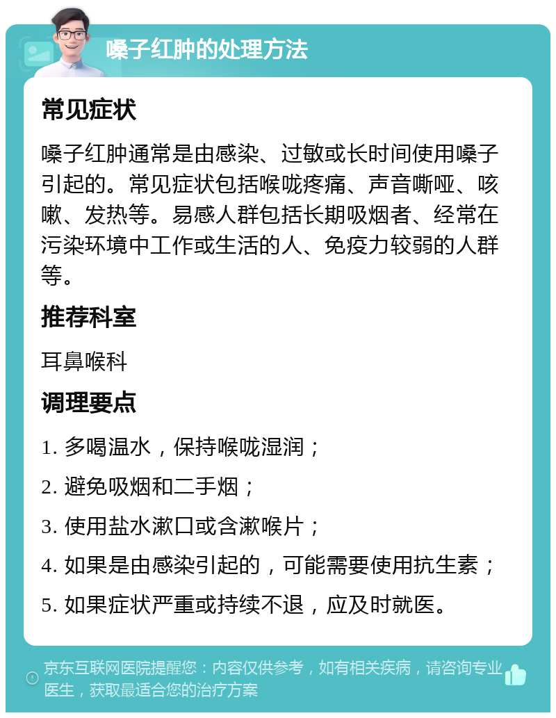 嗓子红肿的处理方法 常见症状 嗓子红肿通常是由感染、过敏或长时间使用嗓子引起的。常见症状包括喉咙疼痛、声音嘶哑、咳嗽、发热等。易感人群包括长期吸烟者、经常在污染环境中工作或生活的人、免疫力较弱的人群等。 推荐科室 耳鼻喉科 调理要点 1. 多喝温水，保持喉咙湿润； 2. 避免吸烟和二手烟； 3. 使用盐水漱口或含漱喉片； 4. 如果是由感染引起的，可能需要使用抗生素； 5. 如果症状严重或持续不退，应及时就医。