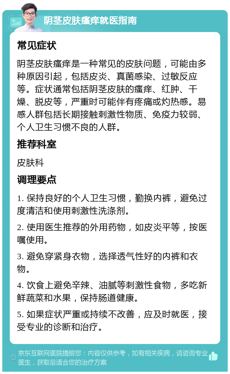 阴茎皮肤瘙痒就医指南 常见症状 阴茎皮肤瘙痒是一种常见的皮肤问题，可能由多种原因引起，包括皮炎、真菌感染、过敏反应等。症状通常包括阴茎皮肤的瘙痒、红肿、干燥、脱皮等，严重时可能伴有疼痛或灼热感。易感人群包括长期接触刺激性物质、免疫力较弱、个人卫生习惯不良的人群。 推荐科室 皮肤科 调理要点 1. 保持良好的个人卫生习惯，勤换内裤，避免过度清洁和使用刺激性洗涤剂。 2. 使用医生推荐的外用药物，如皮炎平等，按医嘱使用。 3. 避免穿紧身衣物，选择透气性好的内裤和衣物。 4. 饮食上避免辛辣、油腻等刺激性食物，多吃新鲜蔬菜和水果，保持肠道健康。 5. 如果症状严重或持续不改善，应及时就医，接受专业的诊断和治疗。