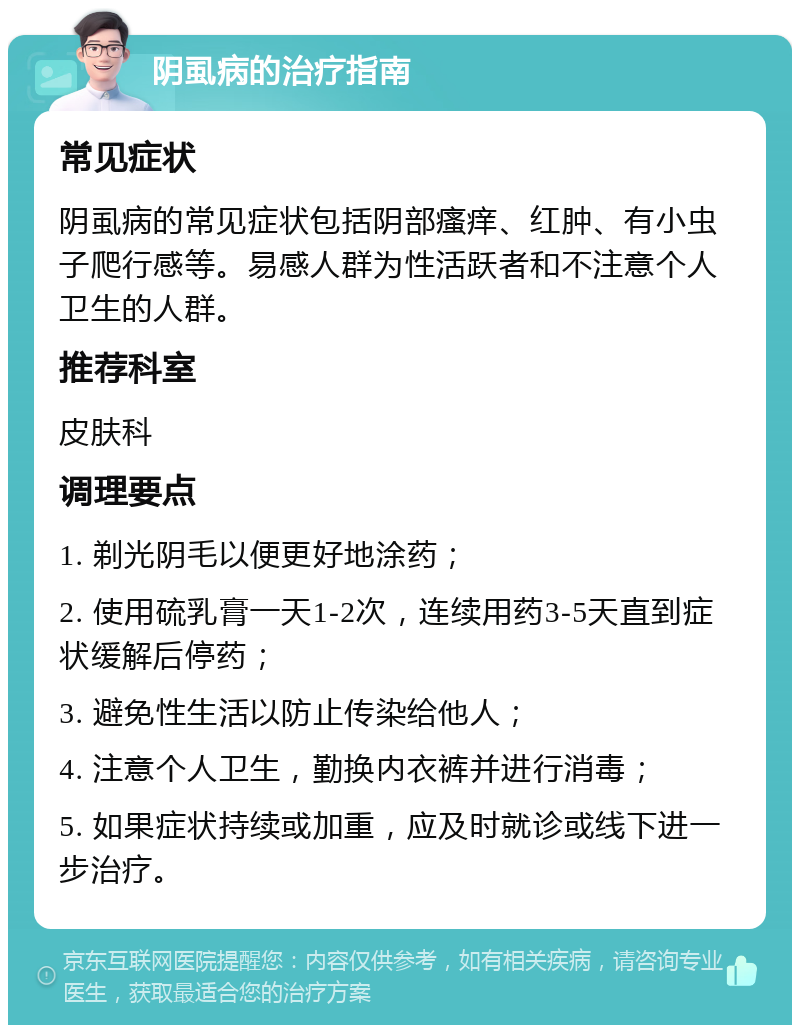 阴虱病的治疗指南 常见症状 阴虱病的常见症状包括阴部瘙痒、红肿、有小虫子爬行感等。易感人群为性活跃者和不注意个人卫生的人群。 推荐科室 皮肤科 调理要点 1. 剃光阴毛以便更好地涂药； 2. 使用硫乳膏一天1-2次，连续用药3-5天直到症状缓解后停药； 3. 避免性生活以防止传染给他人； 4. 注意个人卫生，勤换内衣裤并进行消毒； 5. 如果症状持续或加重，应及时就诊或线下进一步治疗。