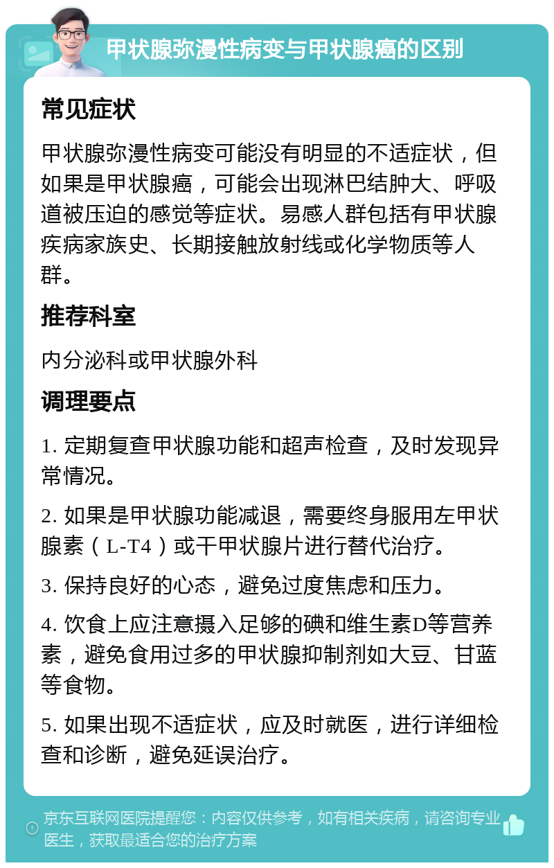 甲状腺弥漫性病变与甲状腺癌的区别 常见症状 甲状腺弥漫性病变可能没有明显的不适症状，但如果是甲状腺癌，可能会出现淋巴结肿大、呼吸道被压迫的感觉等症状。易感人群包括有甲状腺疾病家族史、长期接触放射线或化学物质等人群。 推荐科室 内分泌科或甲状腺外科 调理要点 1. 定期复查甲状腺功能和超声检查，及时发现异常情况。 2. 如果是甲状腺功能减退，需要终身服用左甲状腺素（L-T4）或干甲状腺片进行替代治疗。 3. 保持良好的心态，避免过度焦虑和压力。 4. 饮食上应注意摄入足够的碘和维生素D等营养素，避免食用过多的甲状腺抑制剂如大豆、甘蓝等食物。 5. 如果出现不适症状，应及时就医，进行详细检查和诊断，避免延误治疗。