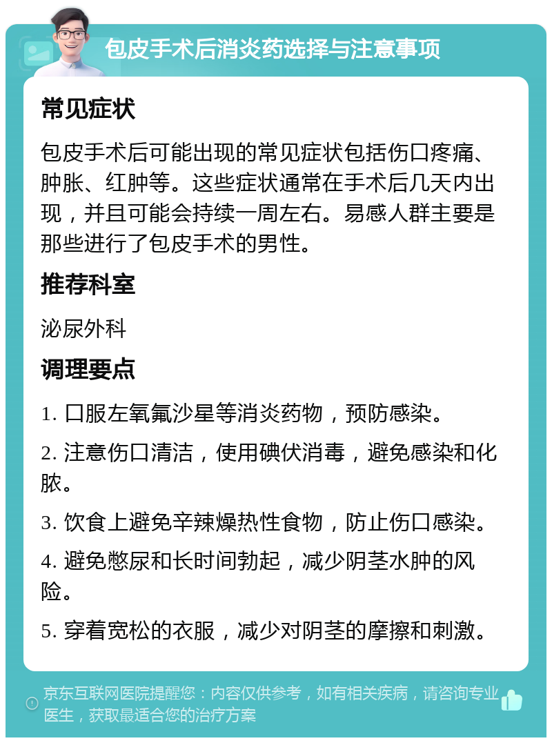 包皮手术后消炎药选择与注意事项 常见症状 包皮手术后可能出现的常见症状包括伤口疼痛、肿胀、红肿等。这些症状通常在手术后几天内出现，并且可能会持续一周左右。易感人群主要是那些进行了包皮手术的男性。 推荐科室 泌尿外科 调理要点 1. 口服左氧氟沙星等消炎药物，预防感染。 2. 注意伤口清洁，使用碘伏消毒，避免感染和化脓。 3. 饮食上避免辛辣燥热性食物，防止伤口感染。 4. 避免憋尿和长时间勃起，减少阴茎水肿的风险。 5. 穿着宽松的衣服，减少对阴茎的摩擦和刺激。