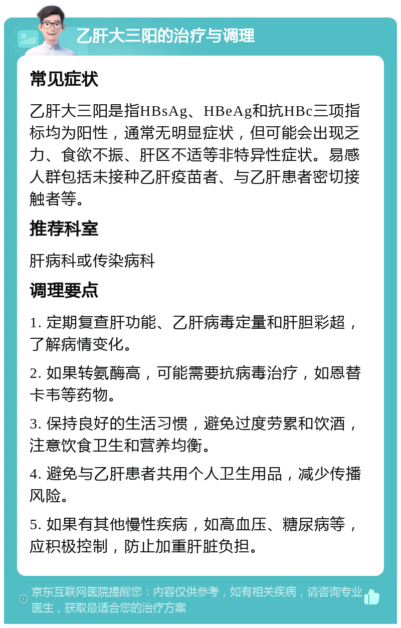 乙肝大三阳的治疗与调理 常见症状 乙肝大三阳是指HBsAg、HBeAg和抗HBc三项指标均为阳性，通常无明显症状，但可能会出现乏力、食欲不振、肝区不适等非特异性症状。易感人群包括未接种乙肝疫苗者、与乙肝患者密切接触者等。 推荐科室 肝病科或传染病科 调理要点 1. 定期复查肝功能、乙肝病毒定量和肝胆彩超，了解病情变化。 2. 如果转氨酶高，可能需要抗病毒治疗，如恩替卡韦等药物。 3. 保持良好的生活习惯，避免过度劳累和饮酒，注意饮食卫生和营养均衡。 4. 避免与乙肝患者共用个人卫生用品，减少传播风险。 5. 如果有其他慢性疾病，如高血压、糖尿病等，应积极控制，防止加重肝脏负担。