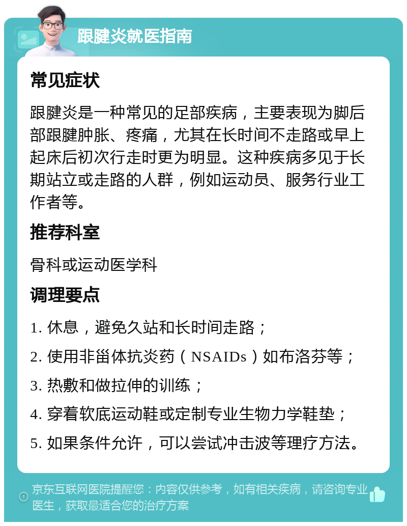 跟腱炎就医指南 常见症状 跟腱炎是一种常见的足部疾病，主要表现为脚后部跟腱肿胀、疼痛，尤其在长时间不走路或早上起床后初次行走时更为明显。这种疾病多见于长期站立或走路的人群，例如运动员、服务行业工作者等。 推荐科室 骨科或运动医学科 调理要点 1. 休息，避免久站和长时间走路； 2. 使用非甾体抗炎药（NSAIDs）如布洛芬等； 3. 热敷和做拉伸的训练； 4. 穿着软底运动鞋或定制专业生物力学鞋垫； 5. 如果条件允许，可以尝试冲击波等理疗方法。