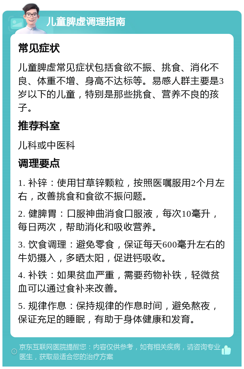 儿童脾虚调理指南 常见症状 儿童脾虚常见症状包括食欲不振、挑食、消化不良、体重不增、身高不达标等。易感人群主要是3岁以下的儿童，特别是那些挑食、营养不良的孩子。 推荐科室 儿科或中医科 调理要点 1. 补锌：使用甘草锌颗粒，按照医嘱服用2个月左右，改善挑食和食欲不振问题。 2. 健脾胃：口服神曲消食口服液，每次10毫升，每日两次，帮助消化和吸收营养。 3. 饮食调理：避免零食，保证每天600毫升左右的牛奶摄入，多晒太阳，促进钙吸收。 4. 补铁：如果贫血严重，需要药物补铁，轻微贫血可以通过食补来改善。 5. 规律作息：保持规律的作息时间，避免熬夜，保证充足的睡眠，有助于身体健康和发育。