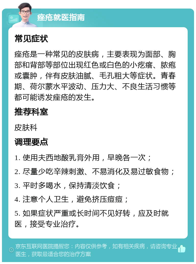 痤疮就医指南 常见症状 痤疮是一种常见的皮肤病，主要表现为面部、胸部和背部等部位出现红色或白色的小疙瘩、脓疱或囊肿，伴有皮肤油腻、毛孔粗大等症状。青春期、荷尔蒙水平波动、压力大、不良生活习惯等都可能诱发痤疮的发生。 推荐科室 皮肤科 调理要点 1. 使用夫西地酸乳膏外用，早晚各一次； 2. 尽量少吃辛辣刺激、不易消化及易过敏食物； 3. 平时多喝水，保持清淡饮食； 4. 注意个人卫生，避免挤压痘痘； 5. 如果症状严重或长时间不见好转，应及时就医，接受专业治疗。