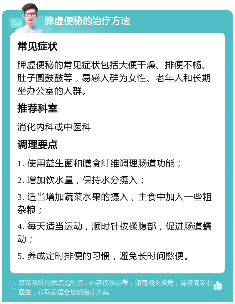 脾虚便秘的治疗方法 常见症状 脾虚便秘的常见症状包括大便干燥、排便不畅、肚子圆鼓鼓等，易感人群为女性、老年人和长期坐办公室的人群。 推荐科室 消化内科或中医科 调理要点 1. 使用益生菌和膳食纤维调理肠道功能； 2. 增加饮水量，保持水分摄入； 3. 适当增加蔬菜水果的摄入，主食中加入一些粗杂粮； 4. 每天适当运动，顺时针按揉腹部，促进肠道蠕动； 5. 养成定时排便的习惯，避免长时间憋便。