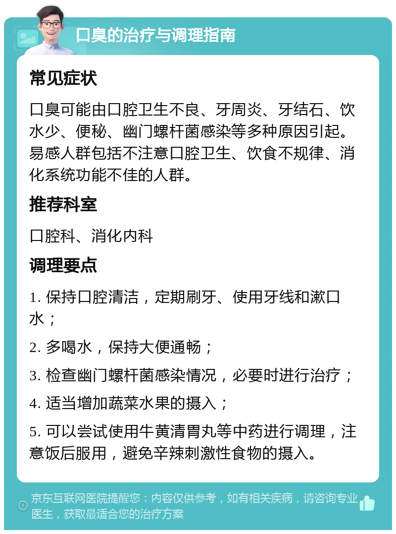 口臭的治疗与调理指南 常见症状 口臭可能由口腔卫生不良、牙周炎、牙结石、饮水少、便秘、幽门螺杆菌感染等多种原因引起。易感人群包括不注意口腔卫生、饮食不规律、消化系统功能不佳的人群。 推荐科室 口腔科、消化内科 调理要点 1. 保持口腔清洁，定期刷牙、使用牙线和漱口水； 2. 多喝水，保持大便通畅； 3. 检查幽门螺杆菌感染情况，必要时进行治疗； 4. 适当增加蔬菜水果的摄入； 5. 可以尝试使用牛黄清胃丸等中药进行调理，注意饭后服用，避免辛辣刺激性食物的摄入。