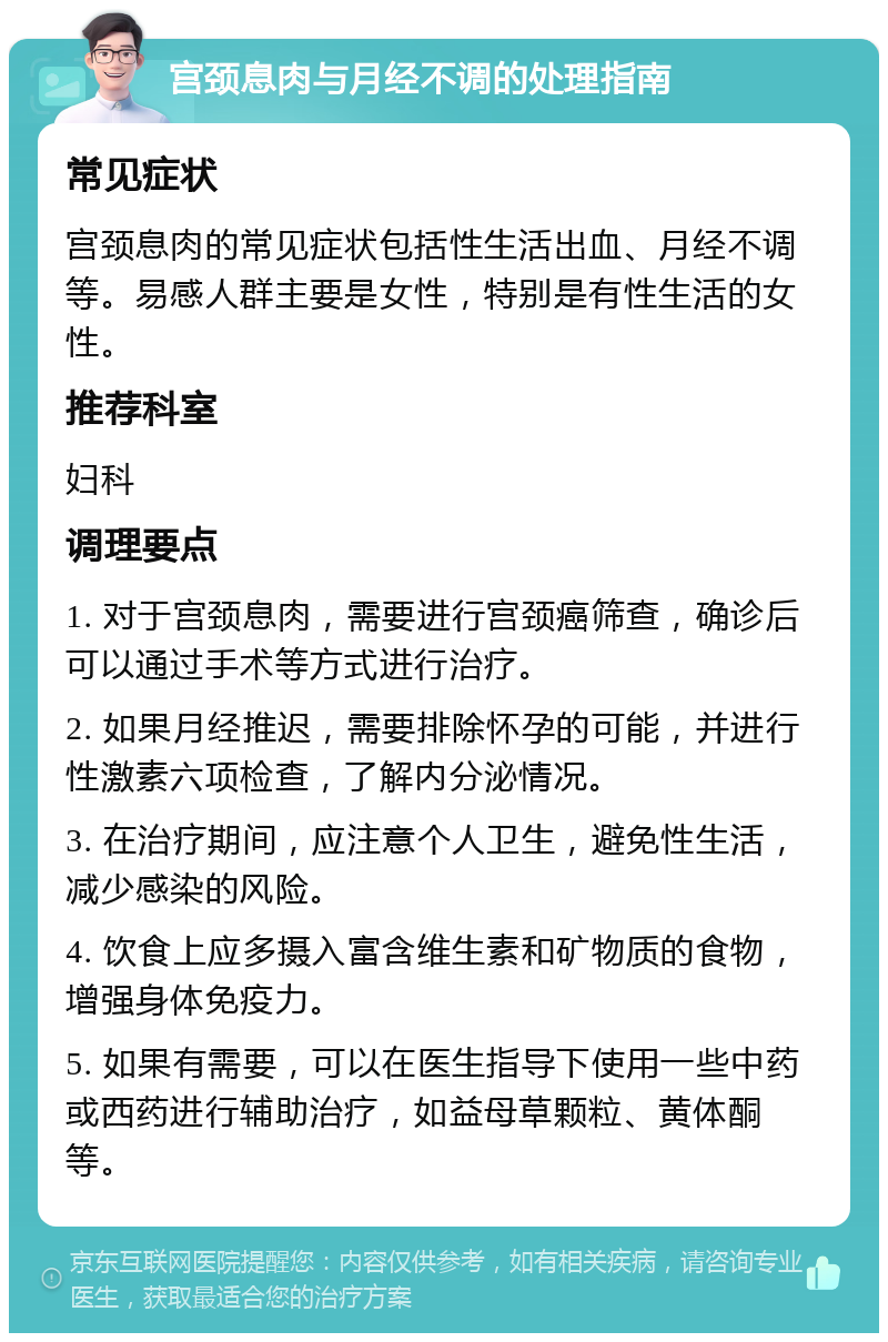 宫颈息肉与月经不调的处理指南 常见症状 宫颈息肉的常见症状包括性生活出血、月经不调等。易感人群主要是女性，特别是有性生活的女性。 推荐科室 妇科 调理要点 1. 对于宫颈息肉，需要进行宫颈癌筛查，确诊后可以通过手术等方式进行治疗。 2. 如果月经推迟，需要排除怀孕的可能，并进行性激素六项检查，了解内分泌情况。 3. 在治疗期间，应注意个人卫生，避免性生活，减少感染的风险。 4. 饮食上应多摄入富含维生素和矿物质的食物，增强身体免疫力。 5. 如果有需要，可以在医生指导下使用一些中药或西药进行辅助治疗，如益母草颗粒、黄体酮等。