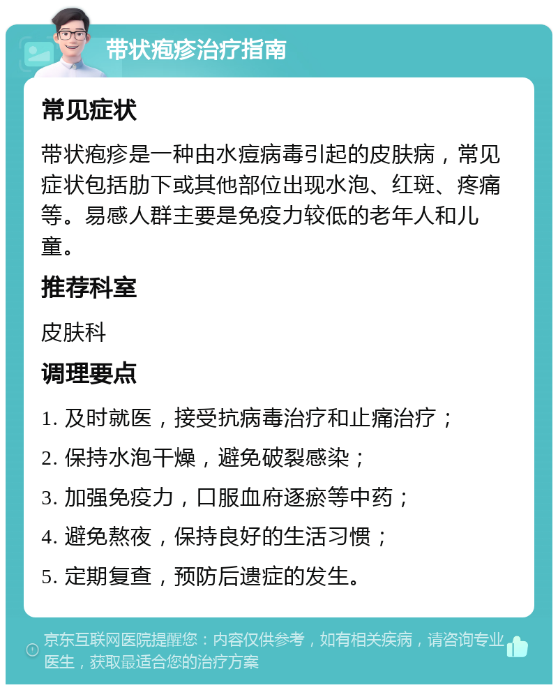 带状疱疹治疗指南 常见症状 带状疱疹是一种由水痘病毒引起的皮肤病，常见症状包括肋下或其他部位出现水泡、红斑、疼痛等。易感人群主要是免疫力较低的老年人和儿童。 推荐科室 皮肤科 调理要点 1. 及时就医，接受抗病毒治疗和止痛治疗； 2. 保持水泡干燥，避免破裂感染； 3. 加强免疫力，口服血府逐瘀等中药； 4. 避免熬夜，保持良好的生活习惯； 5. 定期复查，预防后遗症的发生。