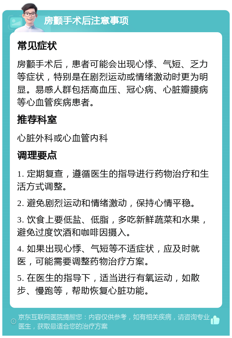 房颤手术后注意事项 常见症状 房颤手术后，患者可能会出现心悸、气短、乏力等症状，特别是在剧烈运动或情绪激动时更为明显。易感人群包括高血压、冠心病、心脏瓣膜病等心血管疾病患者。 推荐科室 心脏外科或心血管内科 调理要点 1. 定期复查，遵循医生的指导进行药物治疗和生活方式调整。 2. 避免剧烈运动和情绪激动，保持心情平稳。 3. 饮食上要低盐、低脂，多吃新鲜蔬菜和水果，避免过度饮酒和咖啡因摄入。 4. 如果出现心悸、气短等不适症状，应及时就医，可能需要调整药物治疗方案。 5. 在医生的指导下，适当进行有氧运动，如散步、慢跑等，帮助恢复心脏功能。