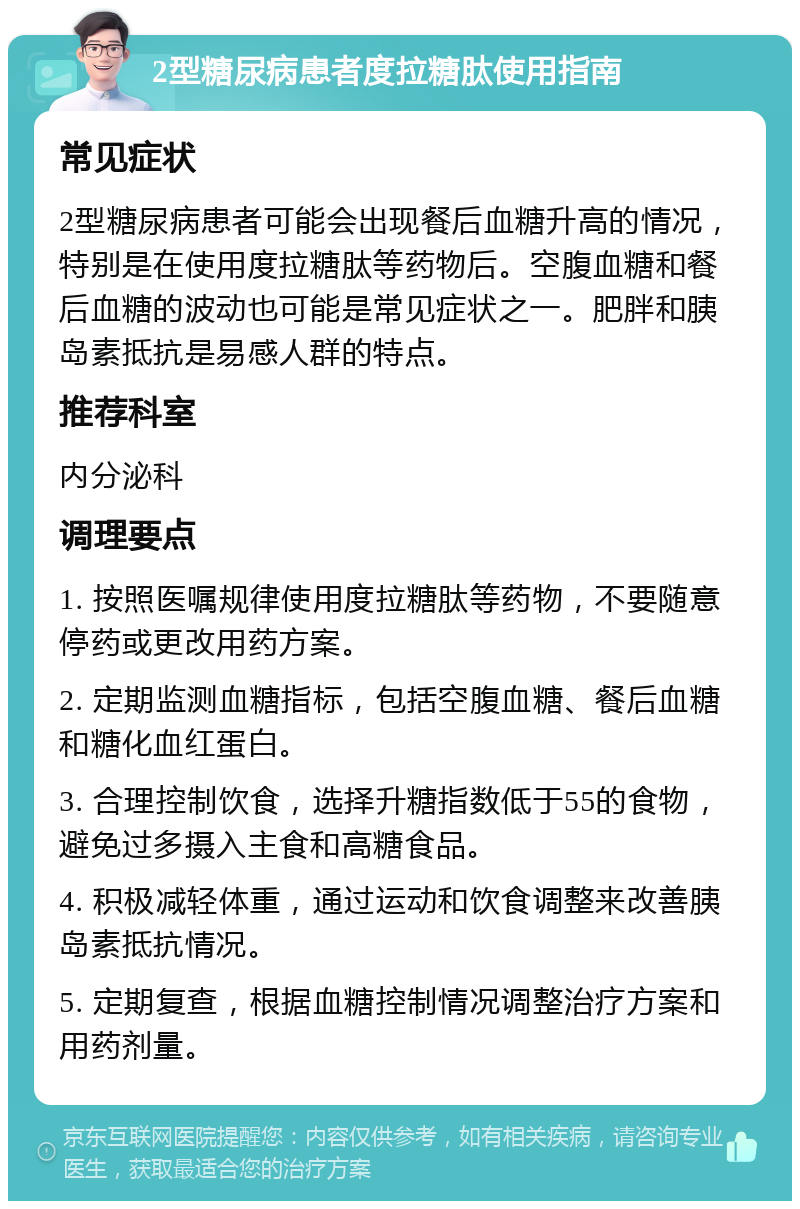 2型糖尿病患者度拉糖肽使用指南 常见症状 2型糖尿病患者可能会出现餐后血糖升高的情况，特别是在使用度拉糖肽等药物后。空腹血糖和餐后血糖的波动也可能是常见症状之一。肥胖和胰岛素抵抗是易感人群的特点。 推荐科室 内分泌科 调理要点 1. 按照医嘱规律使用度拉糖肽等药物，不要随意停药或更改用药方案。 2. 定期监测血糖指标，包括空腹血糖、餐后血糖和糖化血红蛋白。 3. 合理控制饮食，选择升糖指数低于55的食物，避免过多摄入主食和高糖食品。 4. 积极减轻体重，通过运动和饮食调整来改善胰岛素抵抗情况。 5. 定期复查，根据血糖控制情况调整治疗方案和用药剂量。