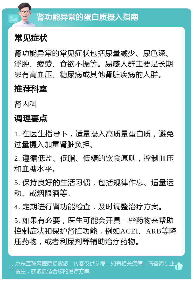 肾功能异常的蛋白质摄入指南 常见症状 肾功能异常的常见症状包括尿量减少、尿色深、浮肿、疲劳、食欲不振等。易感人群主要是长期患有高血压、糖尿病或其他肾脏疾病的人群。 推荐科室 肾内科 调理要点 1. 在医生指导下，适量摄入高质量蛋白质，避免过量摄入加重肾脏负担。 2. 遵循低盐、低脂、低糖的饮食原则，控制血压和血糖水平。 3. 保持良好的生活习惯，包括规律作息、适量运动、戒烟限酒等。 4. 定期进行肾功能检查，及时调整治疗方案。 5. 如果有必要，医生可能会开具一些药物来帮助控制症状和保护肾脏功能，例如ACEI、ARB等降压药物，或者利尿剂等辅助治疗药物。