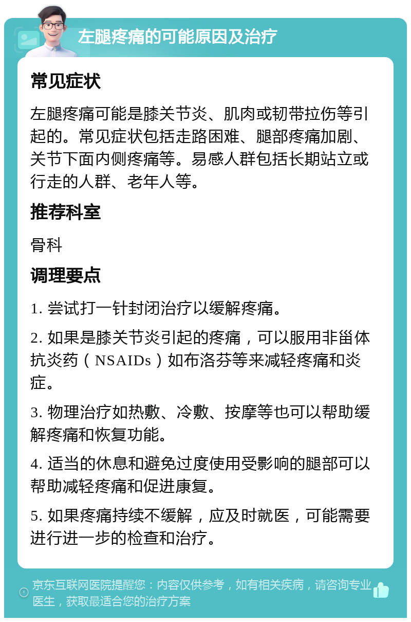 左腿疼痛的可能原因及治疗 常见症状 左腿疼痛可能是膝关节炎、肌肉或韧带拉伤等引起的。常见症状包括走路困难、腿部疼痛加剧、关节下面内侧疼痛等。易感人群包括长期站立或行走的人群、老年人等。 推荐科室 骨科 调理要点 1. 尝试打一针封闭治疗以缓解疼痛。 2. 如果是膝关节炎引起的疼痛，可以服用非甾体抗炎药（NSAIDs）如布洛芬等来减轻疼痛和炎症。 3. 物理治疗如热敷、冷敷、按摩等也可以帮助缓解疼痛和恢复功能。 4. 适当的休息和避免过度使用受影响的腿部可以帮助减轻疼痛和促进康复。 5. 如果疼痛持续不缓解，应及时就医，可能需要进行进一步的检查和治疗。