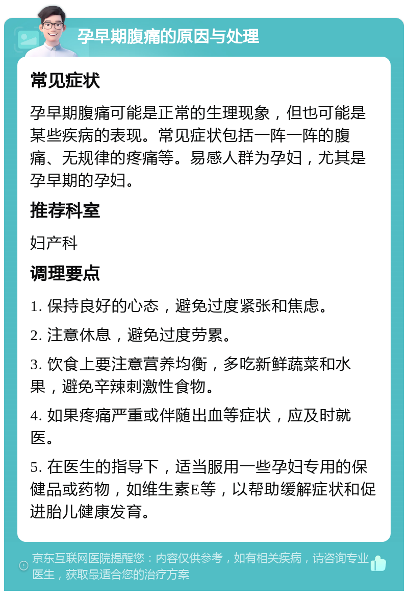 孕早期腹痛的原因与处理 常见症状 孕早期腹痛可能是正常的生理现象，但也可能是某些疾病的表现。常见症状包括一阵一阵的腹痛、无规律的疼痛等。易感人群为孕妇，尤其是孕早期的孕妇。 推荐科室 妇产科 调理要点 1. 保持良好的心态，避免过度紧张和焦虑。 2. 注意休息，避免过度劳累。 3. 饮食上要注意营养均衡，多吃新鲜蔬菜和水果，避免辛辣刺激性食物。 4. 如果疼痛严重或伴随出血等症状，应及时就医。 5. 在医生的指导下，适当服用一些孕妇专用的保健品或药物，如维生素E等，以帮助缓解症状和促进胎儿健康发育。