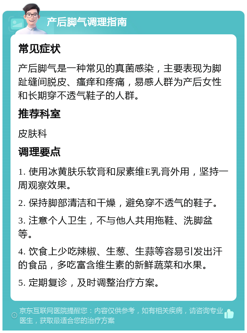 产后脚气调理指南 常见症状 产后脚气是一种常见的真菌感染，主要表现为脚趾缝间脱皮、瘙痒和疼痛，易感人群为产后女性和长期穿不透气鞋子的人群。 推荐科室 皮肤科 调理要点 1. 使用冰黄肤乐软膏和尿素维E乳膏外用，坚持一周观察效果。 2. 保持脚部清洁和干燥，避免穿不透气的鞋子。 3. 注意个人卫生，不与他人共用拖鞋、洗脚盆等。 4. 饮食上少吃辣椒、生葱、生蒜等容易引发出汗的食品，多吃富含维生素的新鲜蔬菜和水果。 5. 定期复诊，及时调整治疗方案。