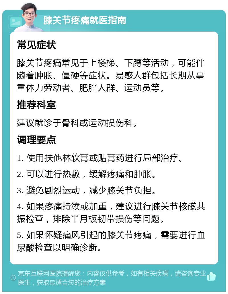 膝关节疼痛就医指南 常见症状 膝关节疼痛常见于上楼梯、下蹲等活动，可能伴随着肿胀、僵硬等症状。易感人群包括长期从事重体力劳动者、肥胖人群、运动员等。 推荐科室 建议就诊于骨科或运动损伤科。 调理要点 1. 使用扶他林软膏或贴膏药进行局部治疗。 2. 可以进行热敷，缓解疼痛和肿胀。 3. 避免剧烈运动，减少膝关节负担。 4. 如果疼痛持续或加重，建议进行膝关节核磁共振检查，排除半月板韧带损伤等问题。 5. 如果怀疑痛风引起的膝关节疼痛，需要进行血尿酸检查以明确诊断。