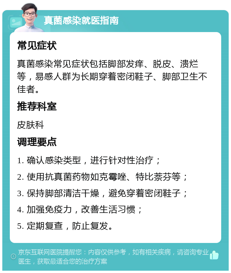 真菌感染就医指南 常见症状 真菌感染常见症状包括脚部发痒、脱皮、溃烂等，易感人群为长期穿着密闭鞋子、脚部卫生不佳者。 推荐科室 皮肤科 调理要点 1. 确认感染类型，进行针对性治疗； 2. 使用抗真菌药物如克霉唑、特比萘芬等； 3. 保持脚部清洁干燥，避免穿着密闭鞋子； 4. 加强免疫力，改善生活习惯； 5. 定期复查，防止复发。