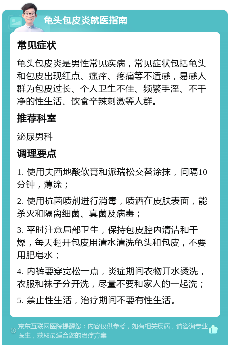 龟头包皮炎就医指南 常见症状 龟头包皮炎是男性常见疾病，常见症状包括龟头和包皮出现红点、瘙痒、疼痛等不适感，易感人群为包皮过长、个人卫生不佳、频繁手淫、不干净的性生活、饮食辛辣刺激等人群。 推荐科室 泌尿男科 调理要点 1. 使用夫西地酸软膏和派瑞松交替涂抹，间隔10分钟，薄涂； 2. 使用抗菌喷剂进行消毒，喷洒在皮肤表面，能杀灭和隔离细菌、真菌及病毒； 3. 平时注意局部卫生，保持包皮腔内清洁和干燥，每天翻开包皮用清水清洗龟头和包皮，不要用肥皂水； 4. 内裤要穿宽松一点，炎症期间衣物开水烫洗，衣服和袜子分开洗，尽量不要和家人的一起洗； 5. 禁止性生活，治疗期间不要有性生活。