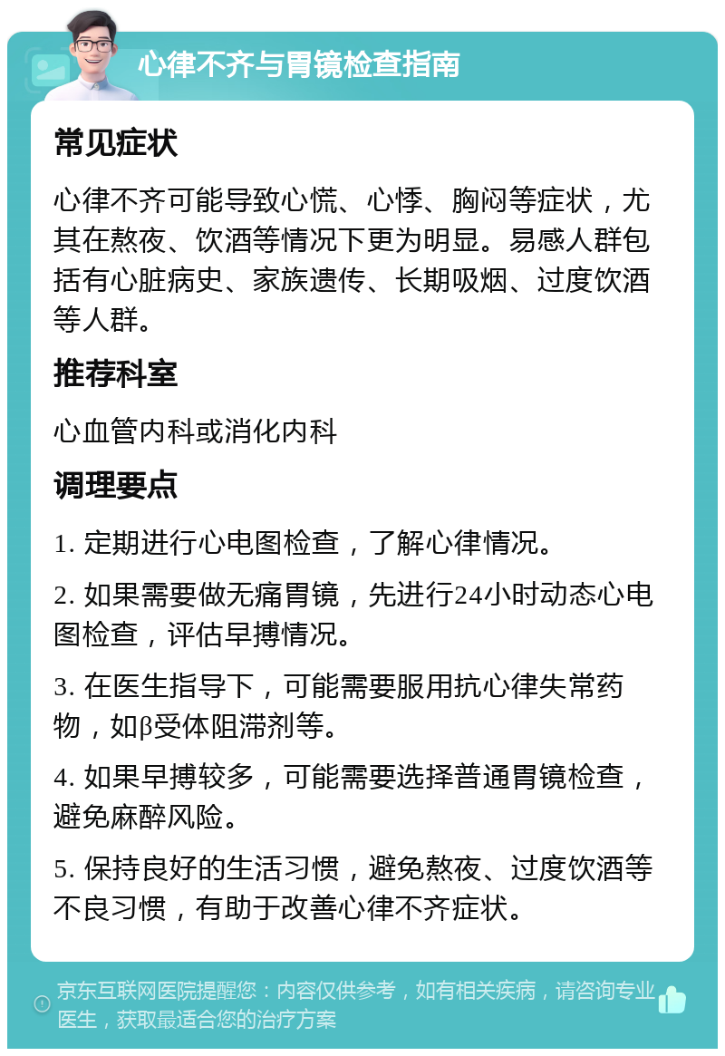 心律不齐与胃镜检查指南 常见症状 心律不齐可能导致心慌、心悸、胸闷等症状，尤其在熬夜、饮酒等情况下更为明显。易感人群包括有心脏病史、家族遗传、长期吸烟、过度饮酒等人群。 推荐科室 心血管内科或消化内科 调理要点 1. 定期进行心电图检查，了解心律情况。 2. 如果需要做无痛胃镜，先进行24小时动态心电图检查，评估早搏情况。 3. 在医生指导下，可能需要服用抗心律失常药物，如β受体阻滞剂等。 4. 如果早搏较多，可能需要选择普通胃镜检查，避免麻醉风险。 5. 保持良好的生活习惯，避免熬夜、过度饮酒等不良习惯，有助于改善心律不齐症状。