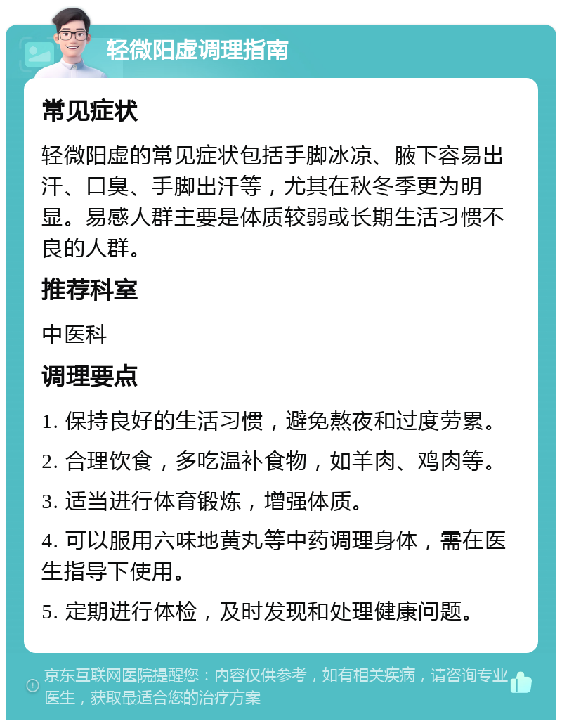 轻微阳虚调理指南 常见症状 轻微阳虚的常见症状包括手脚冰凉、腋下容易出汗、口臭、手脚出汗等，尤其在秋冬季更为明显。易感人群主要是体质较弱或长期生活习惯不良的人群。 推荐科室 中医科 调理要点 1. 保持良好的生活习惯，避免熬夜和过度劳累。 2. 合理饮食，多吃温补食物，如羊肉、鸡肉等。 3. 适当进行体育锻炼，增强体质。 4. 可以服用六味地黄丸等中药调理身体，需在医生指导下使用。 5. 定期进行体检，及时发现和处理健康问题。