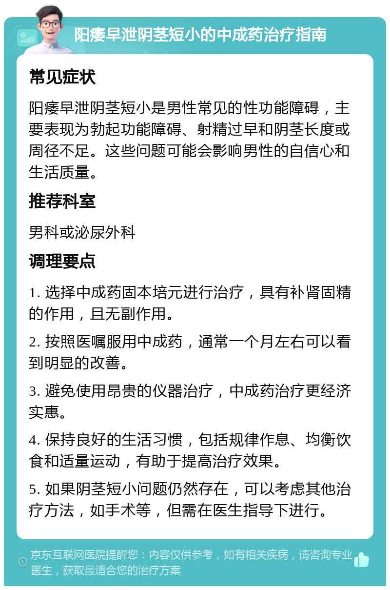 阳痿早泄阴茎短小的中成药治疗指南 常见症状 阳痿早泄阴茎短小是男性常见的性功能障碍，主要表现为勃起功能障碍、射精过早和阴茎长度或周径不足。这些问题可能会影响男性的自信心和生活质量。 推荐科室 男科或泌尿外科 调理要点 1. 选择中成药固本培元进行治疗，具有补肾固精的作用，且无副作用。 2. 按照医嘱服用中成药，通常一个月左右可以看到明显的改善。 3. 避免使用昂贵的仪器治疗，中成药治疗更经济实惠。 4. 保持良好的生活习惯，包括规律作息、均衡饮食和适量运动，有助于提高治疗效果。 5. 如果阴茎短小问题仍然存在，可以考虑其他治疗方法，如手术等，但需在医生指导下进行。