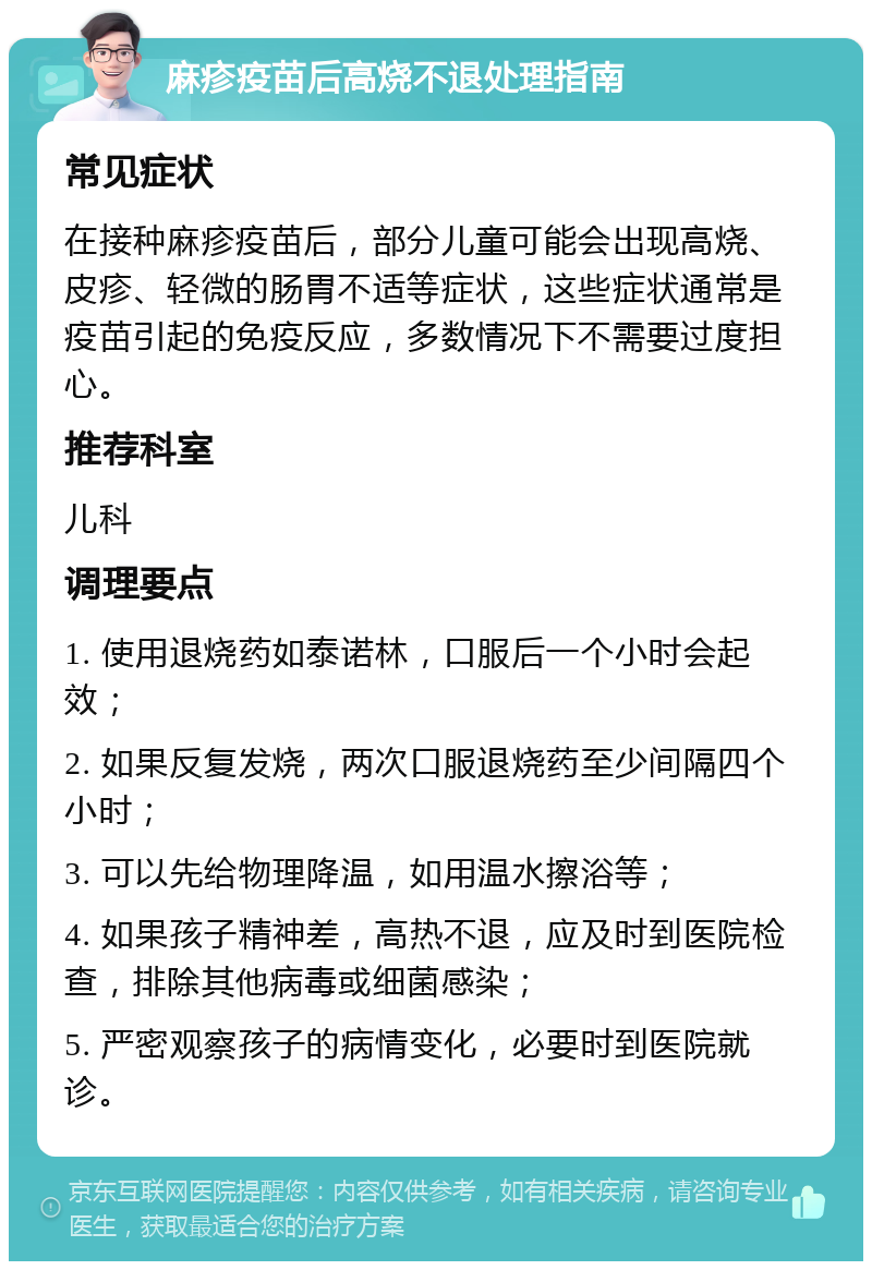 麻疹疫苗后高烧不退处理指南 常见症状 在接种麻疹疫苗后，部分儿童可能会出现高烧、皮疹、轻微的肠胃不适等症状，这些症状通常是疫苗引起的免疫反应，多数情况下不需要过度担心。 推荐科室 儿科 调理要点 1. 使用退烧药如泰诺林，口服后一个小时会起效； 2. 如果反复发烧，两次口服退烧药至少间隔四个小时； 3. 可以先给物理降温，如用温水擦浴等； 4. 如果孩子精神差，高热不退，应及时到医院检查，排除其他病毒或细菌感染； 5. 严密观察孩子的病情变化，必要时到医院就诊。