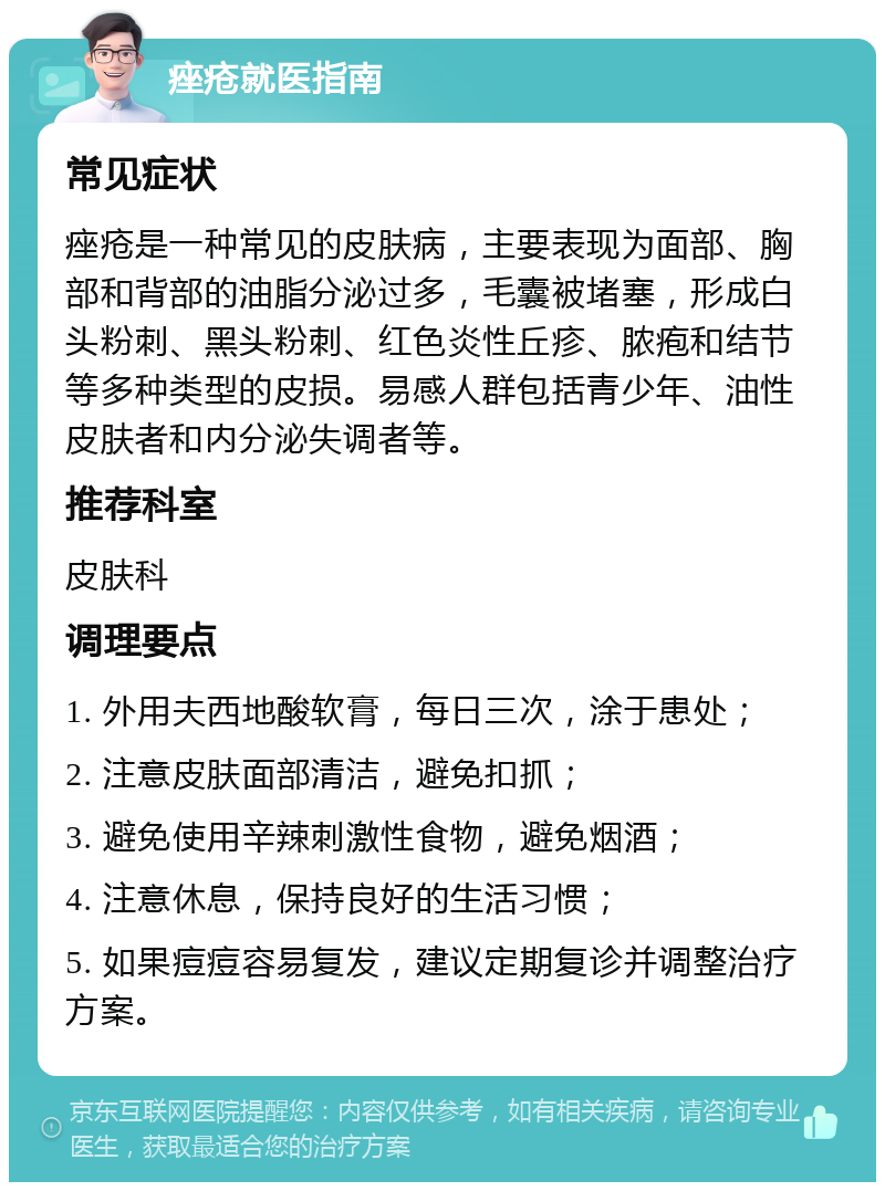 痤疮就医指南 常见症状 痤疮是一种常见的皮肤病，主要表现为面部、胸部和背部的油脂分泌过多，毛囊被堵塞，形成白头粉刺、黑头粉刺、红色炎性丘疹、脓疱和结节等多种类型的皮损。易感人群包括青少年、油性皮肤者和内分泌失调者等。 推荐科室 皮肤科 调理要点 1. 外用夫西地酸软膏，每日三次，涂于患处； 2. 注意皮肤面部清洁，避免扣抓； 3. 避免使用辛辣刺激性食物，避免烟酒； 4. 注意休息，保持良好的生活习惯； 5. 如果痘痘容易复发，建议定期复诊并调整治疗方案。