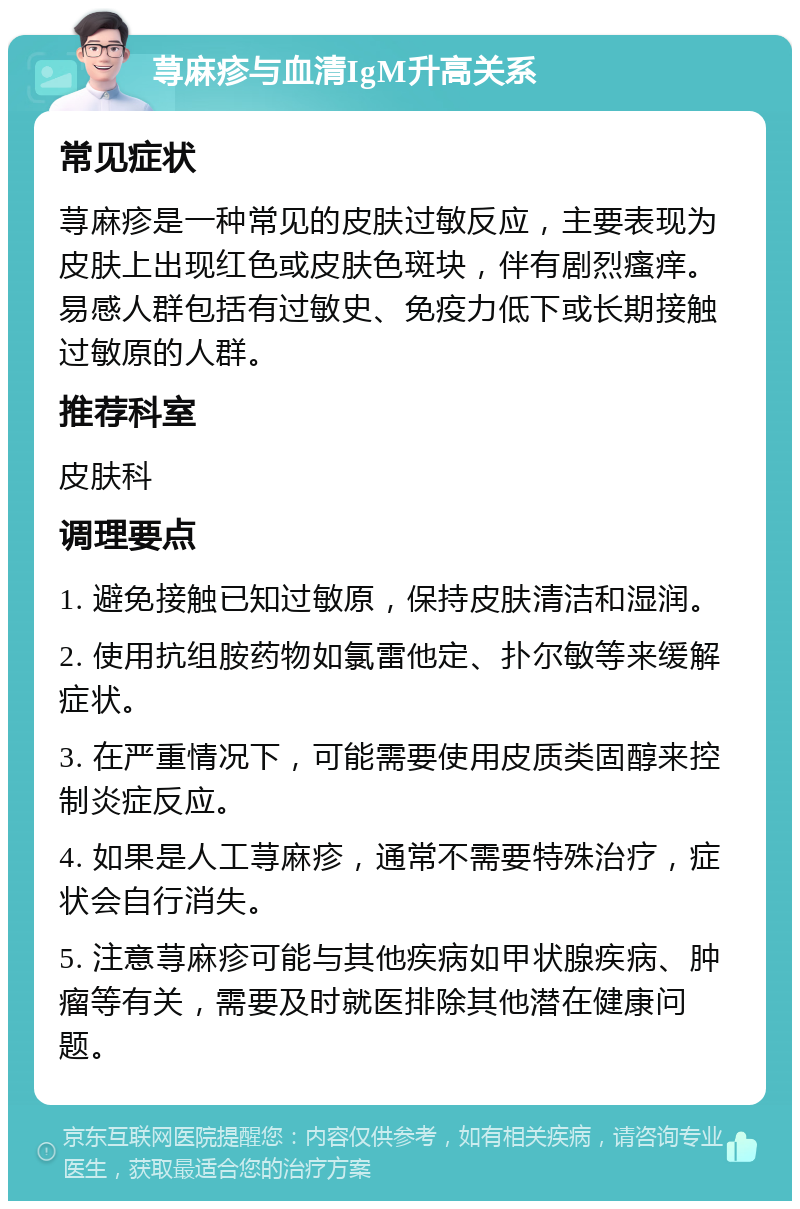 荨麻疹与血清IgM升高关系 常见症状 荨麻疹是一种常见的皮肤过敏反应，主要表现为皮肤上出现红色或皮肤色斑块，伴有剧烈瘙痒。易感人群包括有过敏史、免疫力低下或长期接触过敏原的人群。 推荐科室 皮肤科 调理要点 1. 避免接触已知过敏原，保持皮肤清洁和湿润。 2. 使用抗组胺药物如氯雷他定、扑尔敏等来缓解症状。 3. 在严重情况下，可能需要使用皮质类固醇来控制炎症反应。 4. 如果是人工荨麻疹，通常不需要特殊治疗，症状会自行消失。 5. 注意荨麻疹可能与其他疾病如甲状腺疾病、肿瘤等有关，需要及时就医排除其他潜在健康问题。