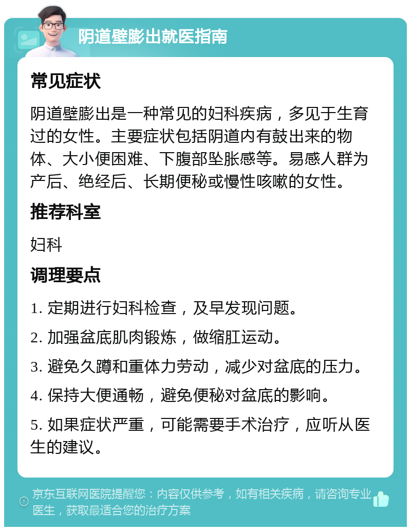 阴道壁膨出就医指南 常见症状 阴道壁膨出是一种常见的妇科疾病，多见于生育过的女性。主要症状包括阴道内有鼓出来的物体、大小便困难、下腹部坠胀感等。易感人群为产后、绝经后、长期便秘或慢性咳嗽的女性。 推荐科室 妇科 调理要点 1. 定期进行妇科检查，及早发现问题。 2. 加强盆底肌肉锻炼，做缩肛运动。 3. 避免久蹲和重体力劳动，减少对盆底的压力。 4. 保持大便通畅，避免便秘对盆底的影响。 5. 如果症状严重，可能需要手术治疗，应听从医生的建议。