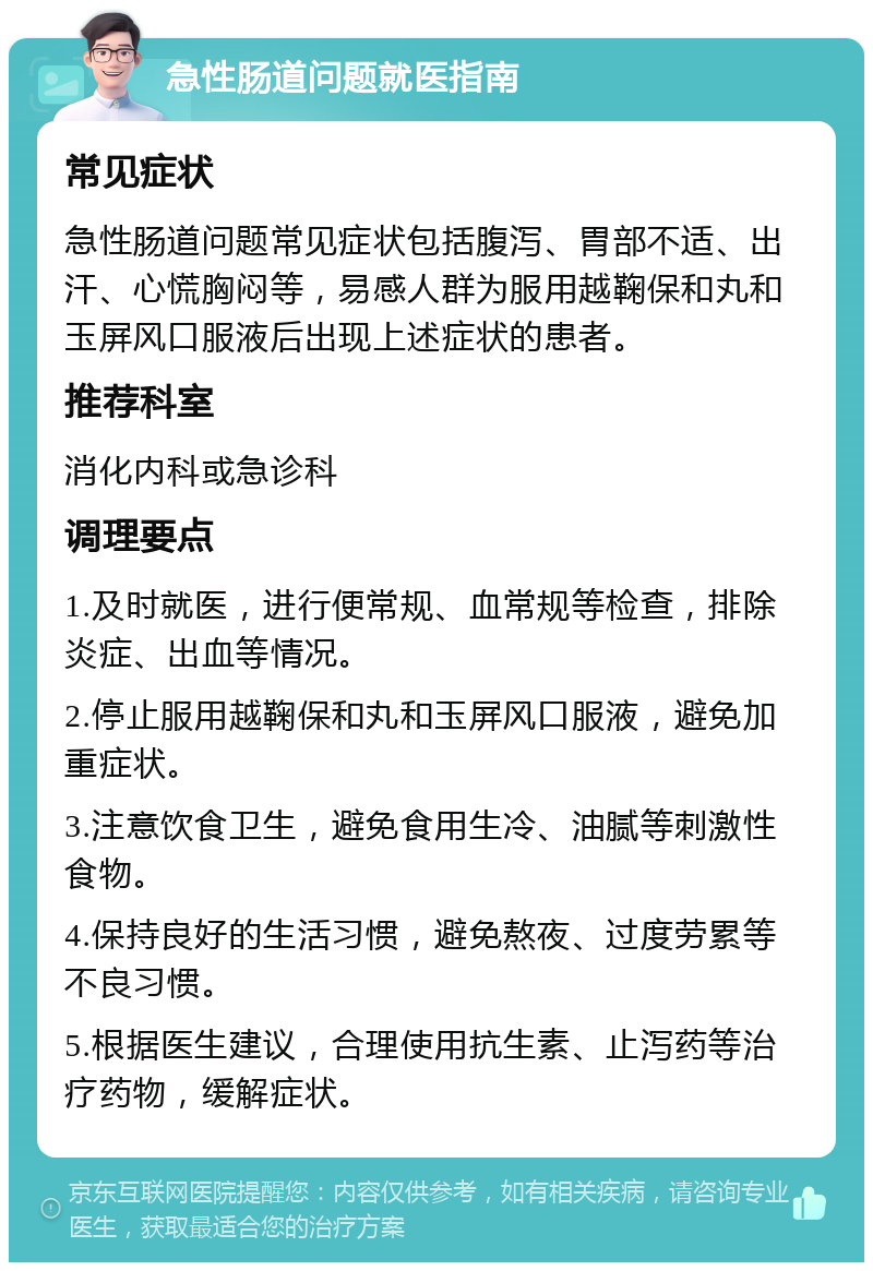 急性肠道问题就医指南 常见症状 急性肠道问题常见症状包括腹泻、胃部不适、出汗、心慌胸闷等，易感人群为服用越鞠保和丸和玉屏风口服液后出现上述症状的患者。 推荐科室 消化内科或急诊科 调理要点 1.及时就医，进行便常规、血常规等检查，排除炎症、出血等情况。 2.停止服用越鞠保和丸和玉屏风口服液，避免加重症状。 3.注意饮食卫生，避免食用生冷、油腻等刺激性食物。 4.保持良好的生活习惯，避免熬夜、过度劳累等不良习惯。 5.根据医生建议，合理使用抗生素、止泻药等治疗药物，缓解症状。