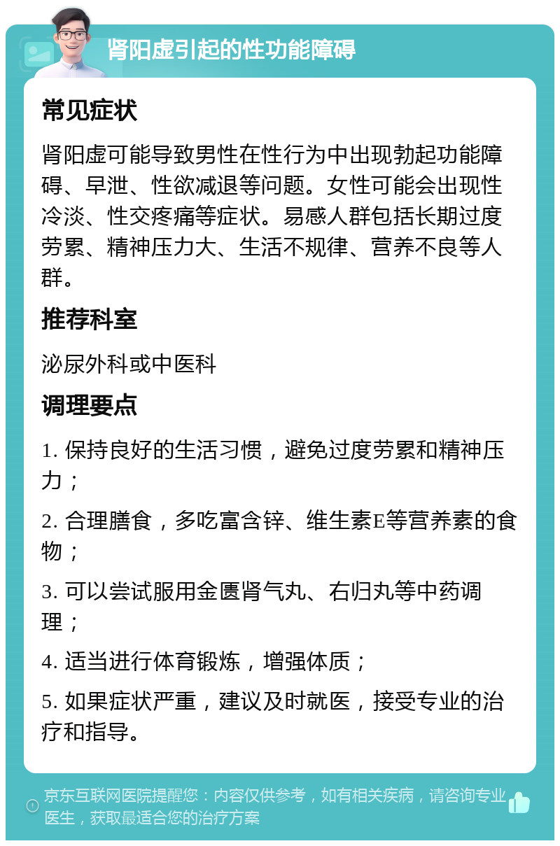 肾阳虚引起的性功能障碍 常见症状 肾阳虚可能导致男性在性行为中出现勃起功能障碍、早泄、性欲减退等问题。女性可能会出现性冷淡、性交疼痛等症状。易感人群包括长期过度劳累、精神压力大、生活不规律、营养不良等人群。 推荐科室 泌尿外科或中医科 调理要点 1. 保持良好的生活习惯，避免过度劳累和精神压力； 2. 合理膳食，多吃富含锌、维生素E等营养素的食物； 3. 可以尝试服用金匮肾气丸、右归丸等中药调理； 4. 适当进行体育锻炼，增强体质； 5. 如果症状严重，建议及时就医，接受专业的治疗和指导。