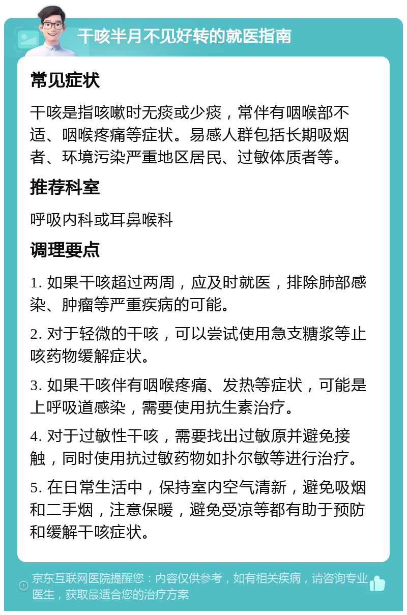 干咳半月不见好转的就医指南 常见症状 干咳是指咳嗽时无痰或少痰，常伴有咽喉部不适、咽喉疼痛等症状。易感人群包括长期吸烟者、环境污染严重地区居民、过敏体质者等。 推荐科室 呼吸内科或耳鼻喉科 调理要点 1. 如果干咳超过两周，应及时就医，排除肺部感染、肿瘤等严重疾病的可能。 2. 对于轻微的干咳，可以尝试使用急支糖浆等止咳药物缓解症状。 3. 如果干咳伴有咽喉疼痛、发热等症状，可能是上呼吸道感染，需要使用抗生素治疗。 4. 对于过敏性干咳，需要找出过敏原并避免接触，同时使用抗过敏药物如扑尔敏等进行治疗。 5. 在日常生活中，保持室内空气清新，避免吸烟和二手烟，注意保暖，避免受凉等都有助于预防和缓解干咳症状。